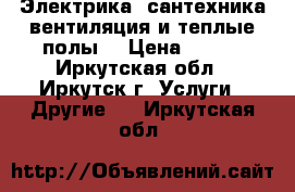 Электрика,,сантехника,вентиляция и теплые полы. › Цена ­ 500 - Иркутская обл., Иркутск г. Услуги » Другие   . Иркутская обл.